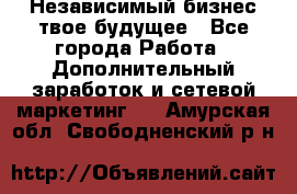 Независимый бизнес-твое будущее - Все города Работа » Дополнительный заработок и сетевой маркетинг   . Амурская обл.,Свободненский р-н